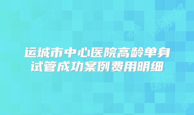 运城市中心医院高龄单身试管成功案例费用明细