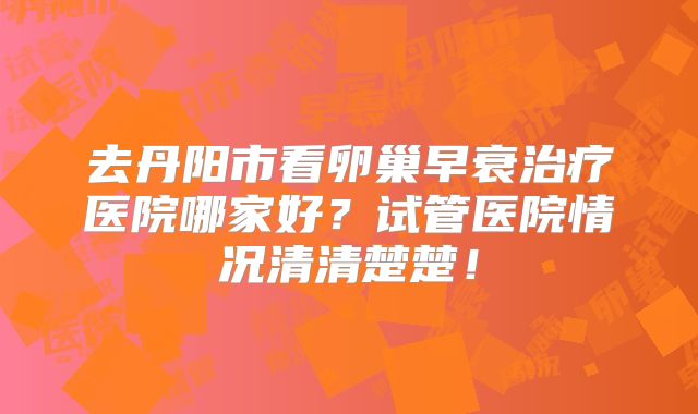 去丹阳市看卵巢早衰治疗医院哪家好？试管医院情况清清楚楚！