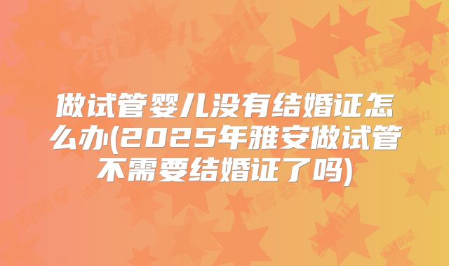 做试管婴儿没有结婚证怎么办(2025年雅安做试管不需要结婚证了吗)