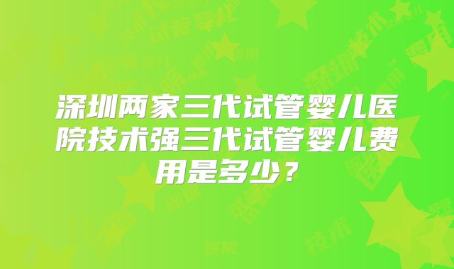深圳两家三代试管婴儿医院技术强三代试管婴儿费用是多少？