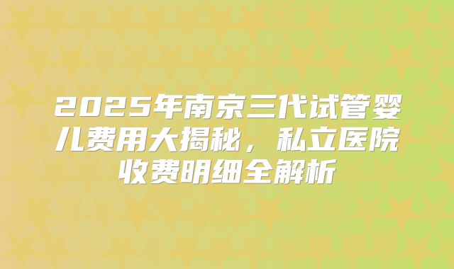 2025年南京三代试管婴儿费用大揭秘，私立医院收费明细全解析