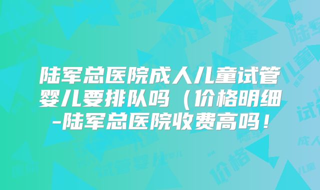 陆军总医院成人儿童试管婴儿要排队吗(价格明细-陆军总医院收费高吗!