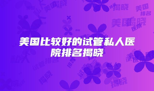 美国比较好的试管私人医院排名揭晓