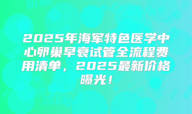 2025年海军特色医学中心卵巢早衰试管全流程费用清单，2025最新价格曝光！