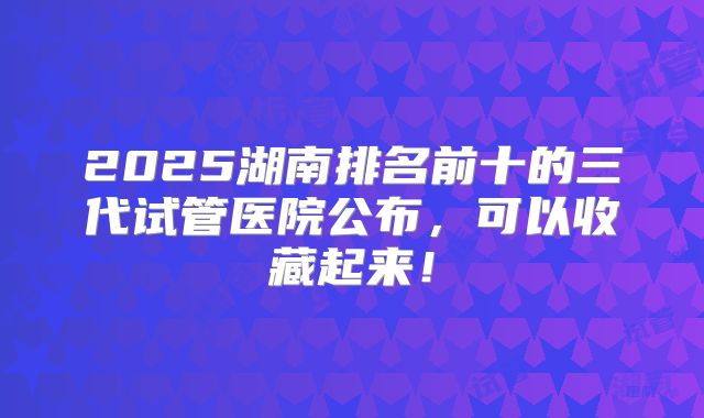 2025湖南排名前十的三代试管医院公布，可以收藏起来！