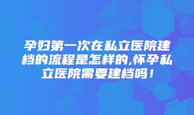 孕妇第一次在私立医院建档的流程是怎样的,怀孕私立医院需要建档吗！