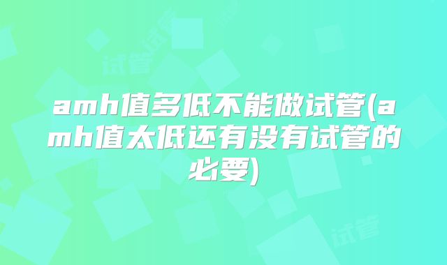 amh值多低不能做试管(amh值太低还有没有试管的必要)