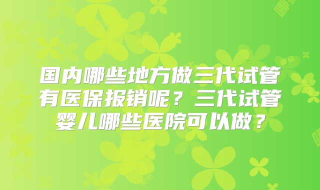 国内哪些地方做三代试管有医保报销呢？三代试管婴儿哪些医院可以做？