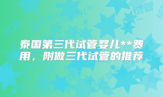 泰国第三代试管婴儿**费用，附做三代试管的推荐