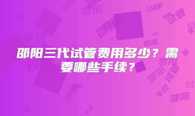 邵阳三代试管费用多少？需要哪些手续？