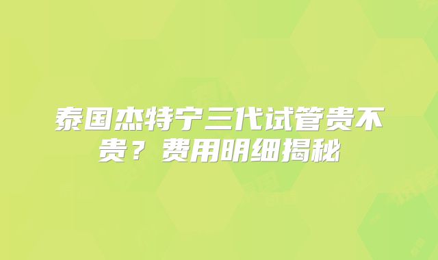 泰国杰特宁三代试管贵不贵?费用明细揭秘