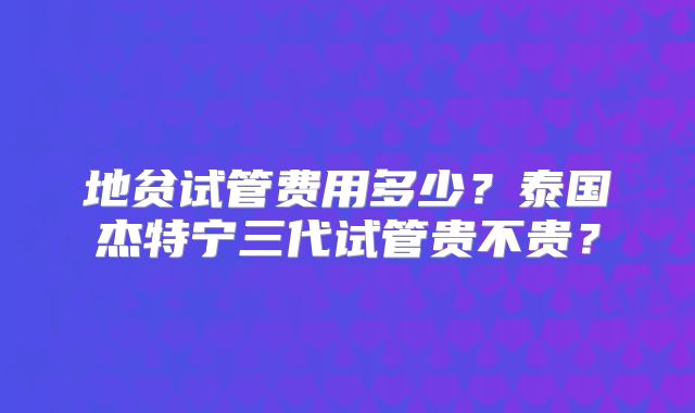 地贫试管费用多少？泰国杰特宁三代试管贵不贵？