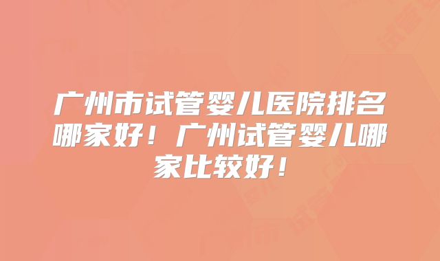 广州市试管婴儿医院排名哪家好!广州试管婴儿哪家比较好!
