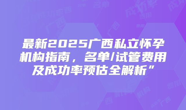 最新2025广西私立怀孕机构指南，名单/试管费用及成功率预估全解析”