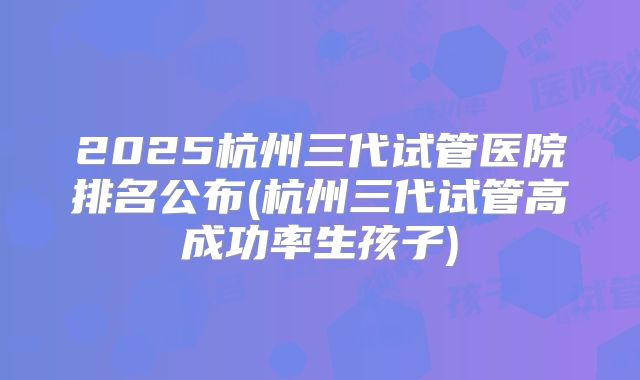 2025杭州三代试管医院排名公布(杭州三代试管高成功率生孩子)