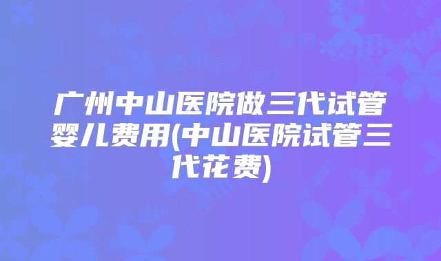 广州中山医院做三代试管婴儿费用(中山医院试管三代花费)