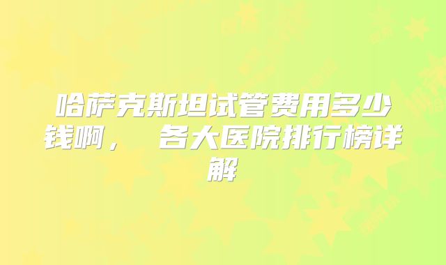 哈萨克斯坦试管费用多少钱啊， 各大医院排行榜详解