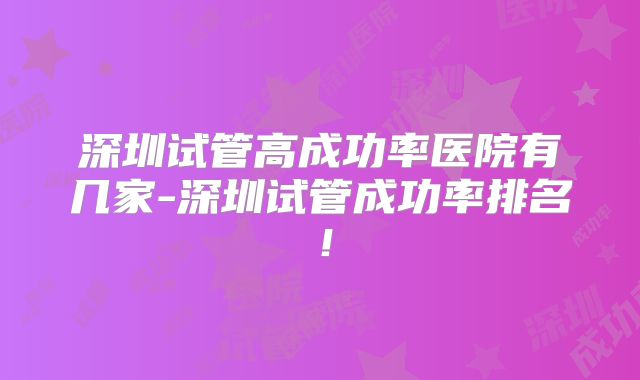 深圳试管高成功率医院有几家-深圳试管成功率排名!
