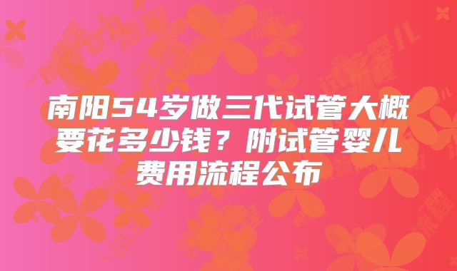 南阳54岁做三代试管大概要花多少钱？附试管婴儿费用流程公布