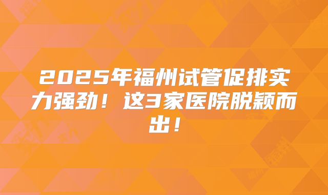 2025年福州试管促排实力强劲！这3家医院脱颖而出！