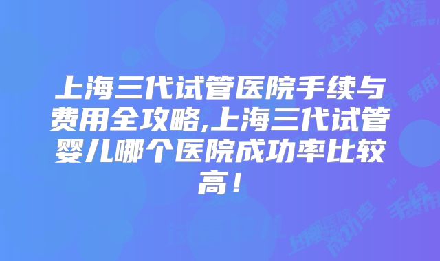 上海三代试管医院手续与费用全攻略,上海三代试管婴儿哪个医院成功率比较高！