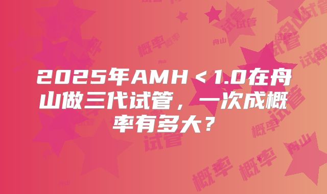 2025年AMH＜1.0在舟山做三代试管，一次成概率有多大？