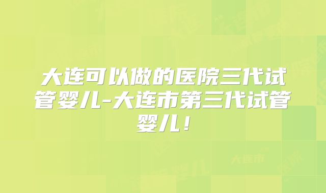 大连可以做的医院三代试管婴儿-大连市第三代试管婴儿！