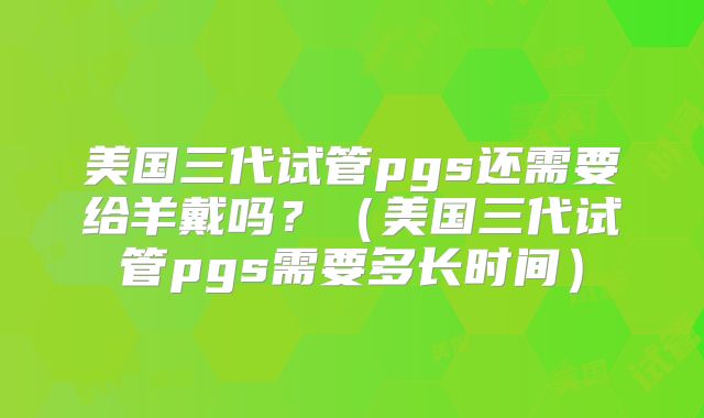 美国三代试管pgs还需要给羊戴吗？（美国三代试管pgs需要多长时间）