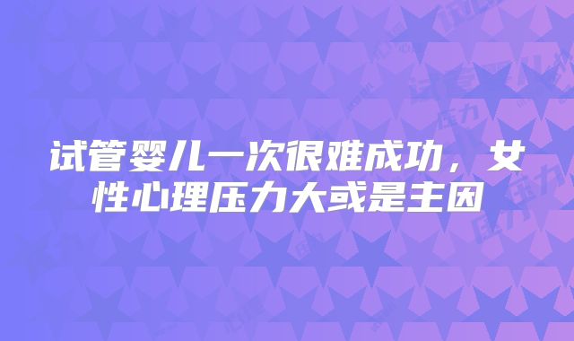 试管婴儿一次很难成功,女性心理压力大或是主因