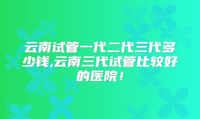 云南试管一代二代三代多少钱,云南三代试管比较好的医院！
