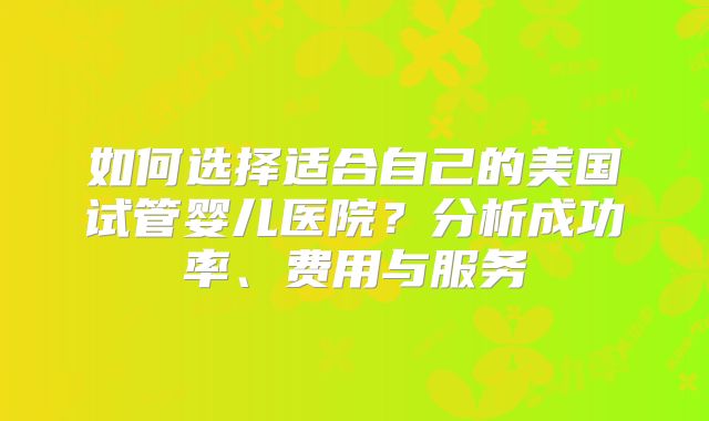 如何选择适合自己的美国试管婴儿医院？分析成功率、费用与服务