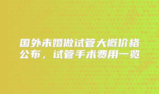国外未婚做试管大概价格公布,试管手术费用一览