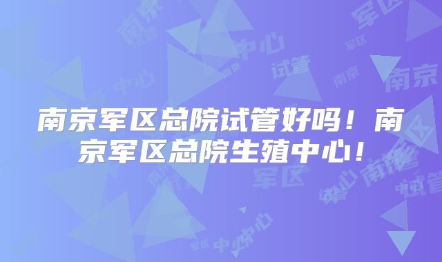 南京军区总院试管好吗！南京军区总院生殖中心！
