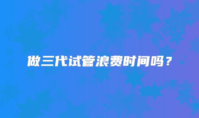 做三代试管浪费时间吗？