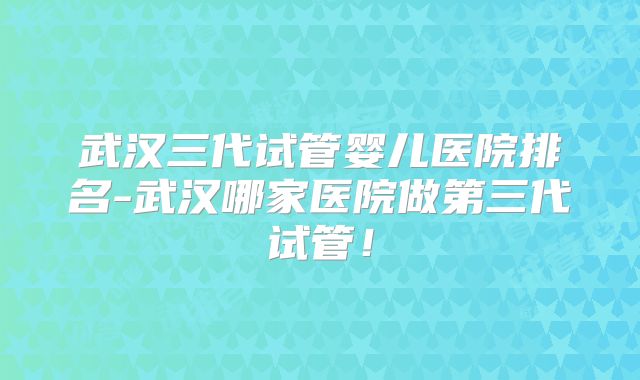 武汉三代试管婴儿医院排名-武汉哪家医院做第三代试管!