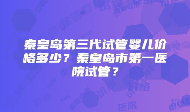 秦皇岛第三代试管婴儿价格多少？秦皇岛市第一医院试管？
