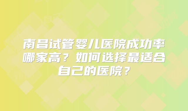 南昌试管婴儿医院成功率哪家高？如何选择最适合自己的医院？