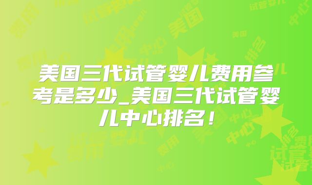 美国三代试管婴儿费用参考是多少_美国三代试管婴儿中心排名！