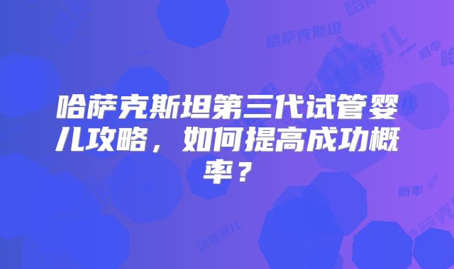 哈萨克斯坦第三代试管婴儿攻略，如何提高成功概率？