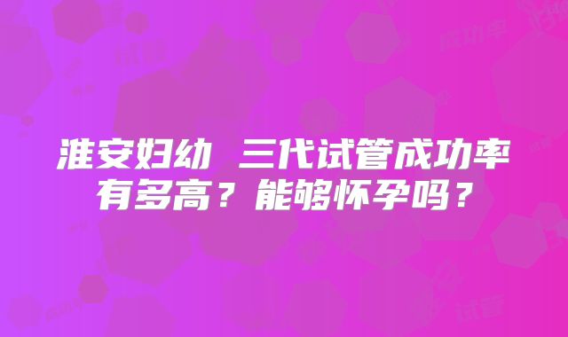 淮安妇幼 三代试管成功率有多高？能够怀孕吗？