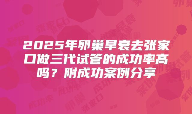 2025年卵巢早衰去张家口做三代试管的成功率高吗？附成功案例分享