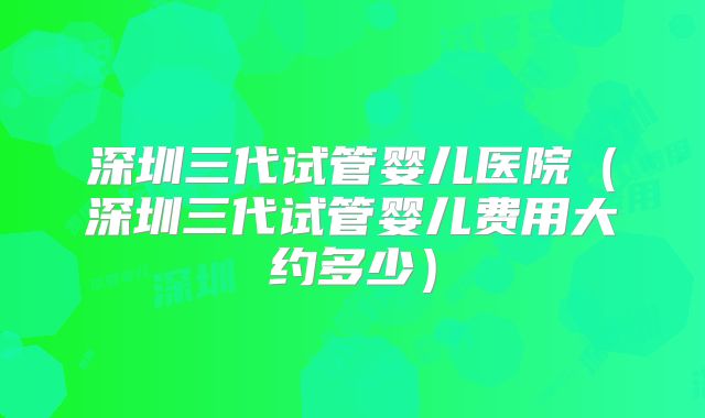 深圳三代试管婴儿医院(深圳三代试管婴儿费用大约多少)