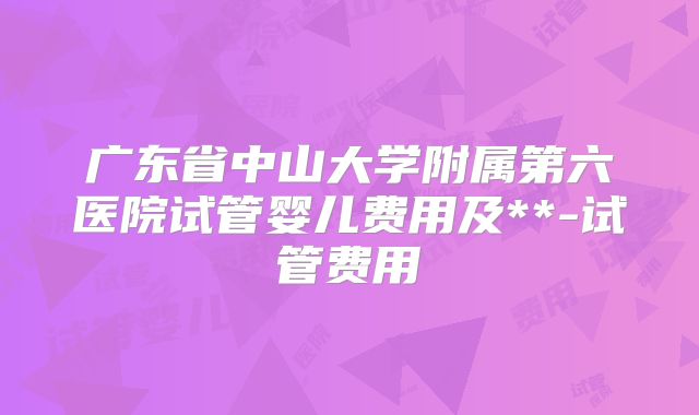 广东省中山大学附属第六医院试管婴儿费用及**-试管费用