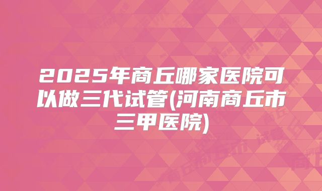 2025年商丘哪家医院可以做三代试管(河南商丘市三甲医院)