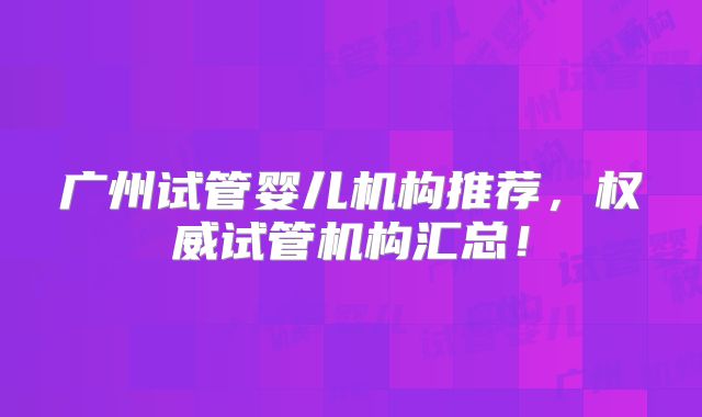 广州试管婴儿机构推荐，权威试管机构汇总！