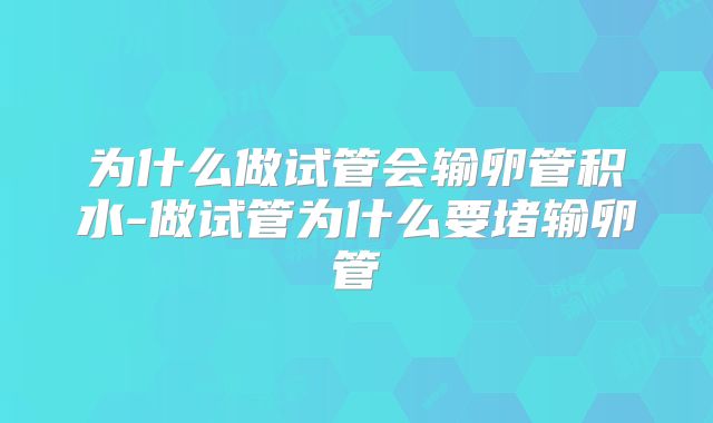 为什么做试管会输卵管积水-做试管为什么要堵输卵管