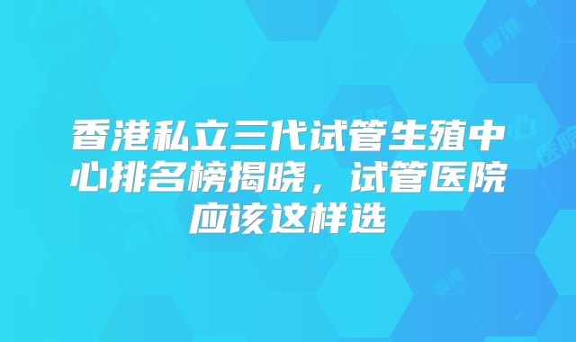 香港私立三代试管生殖中心排名榜揭晓，试管医院应该这样选