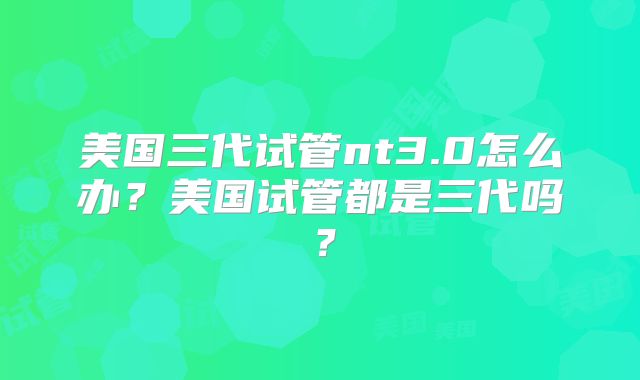 美国三代试管nt3.0怎么办？美国试管都是三代吗？