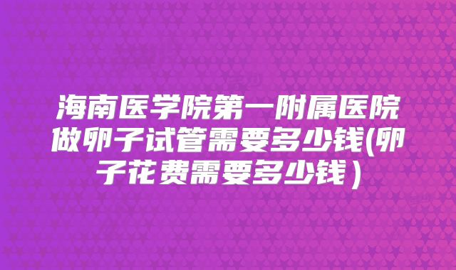 海南医学院第一附属医院做卵子试管需要多少钱(卵子花费需要多少钱）
