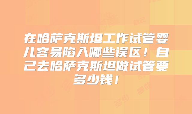 在哈萨克斯坦工作试管婴儿容易陷入哪些误区！自己去哈萨克斯坦做试管要多少钱！